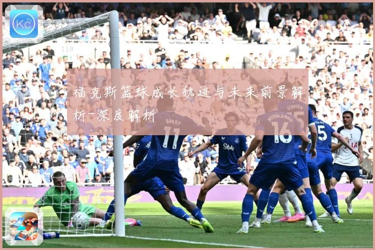 福克斯篮球成长轨迹与未来前景解析-深度解析