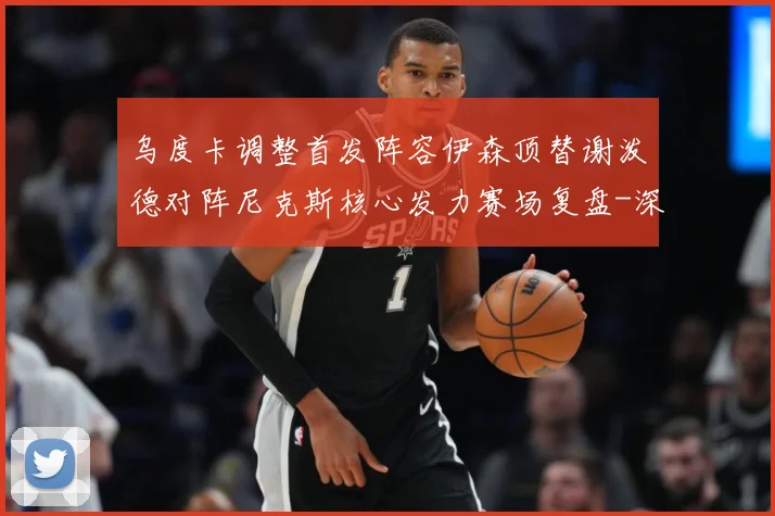 乌度卡调整首发阵容伊森顶替谢泼德对阵尼克斯核心发力赛场复盘-深度解析