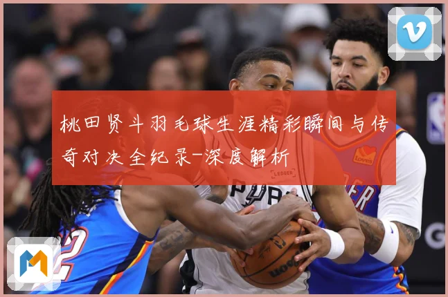 桃田贤斗羽毛球生涯精彩瞬间与传奇对决全纪录-深度解析